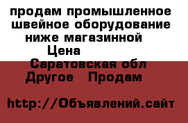  продам промышленное швейное оборудование(ниже магазинной) › Цена ­ 15 000 - Саратовская обл. Другое » Продам   